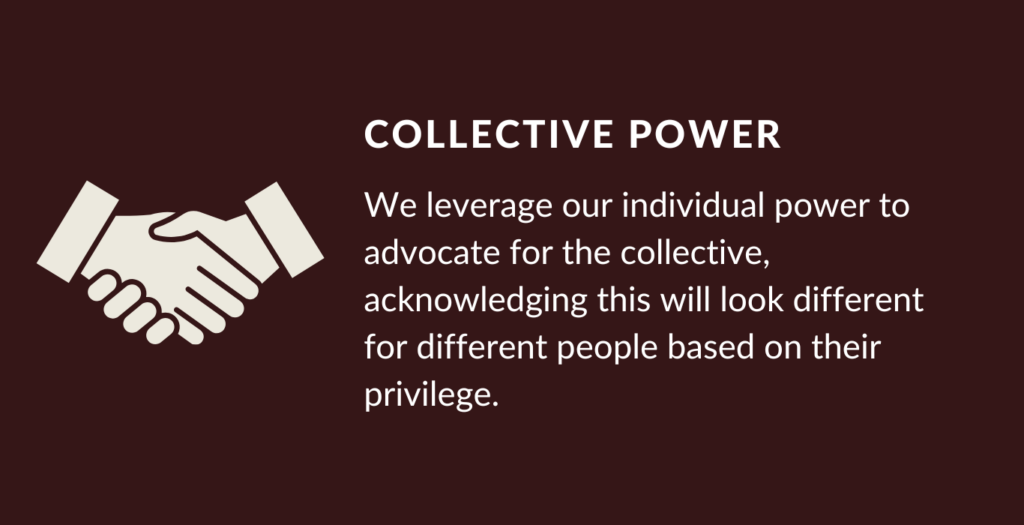 Our Value Collective Power. We leverage our individual power to advocate for the collective, acknowledging this will look different for different people based on their privilege.