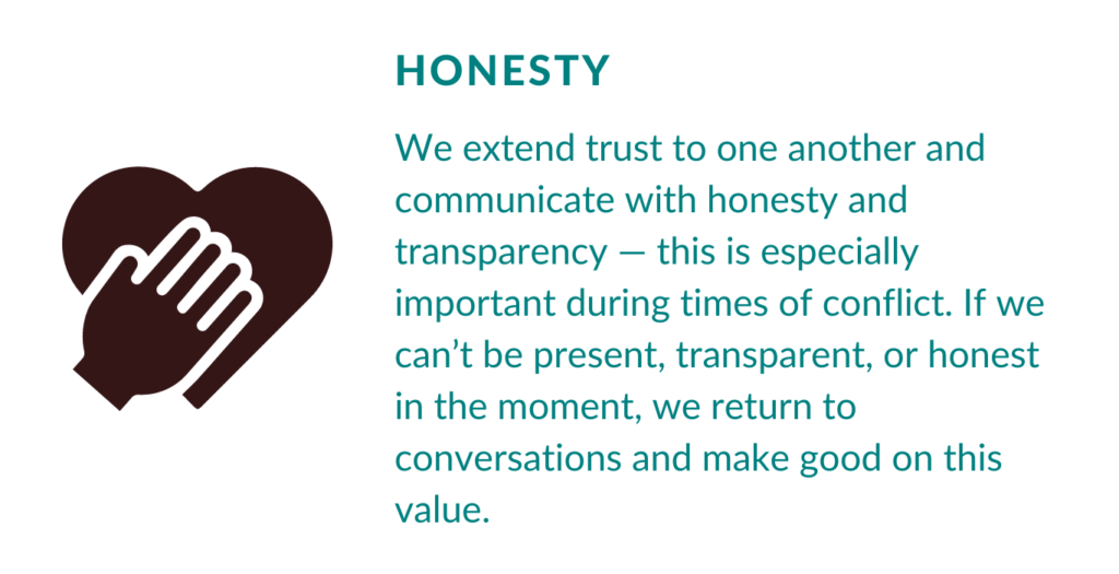 Our Value Honesty. We extend trust to one another and communicate with honesty and transparency — this is especially important during times of conflict. If we can’t be present, transparent, or honest in the moment, we return to conversations and make good on this value.